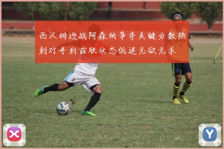 西汉姆迎战阿森纳争夺关键分数热刺对手利兹联状态低迷无欲无求