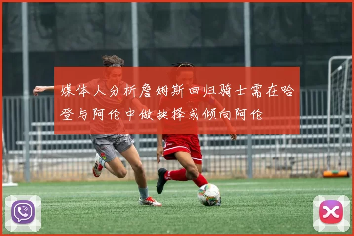媒体人分析詹姆斯回归骑士需在哈登与阿伦中做抉择或倾向阿伦