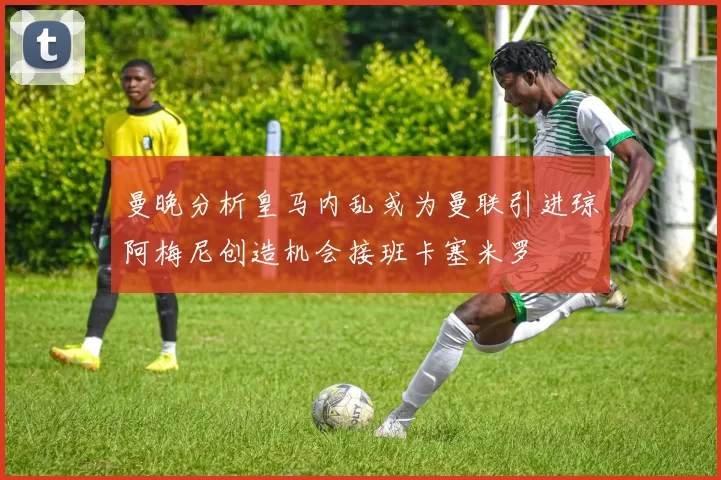 曼晚分析皇马内乱或为曼联引进琼阿梅尼创造机会接班卡塞米罗