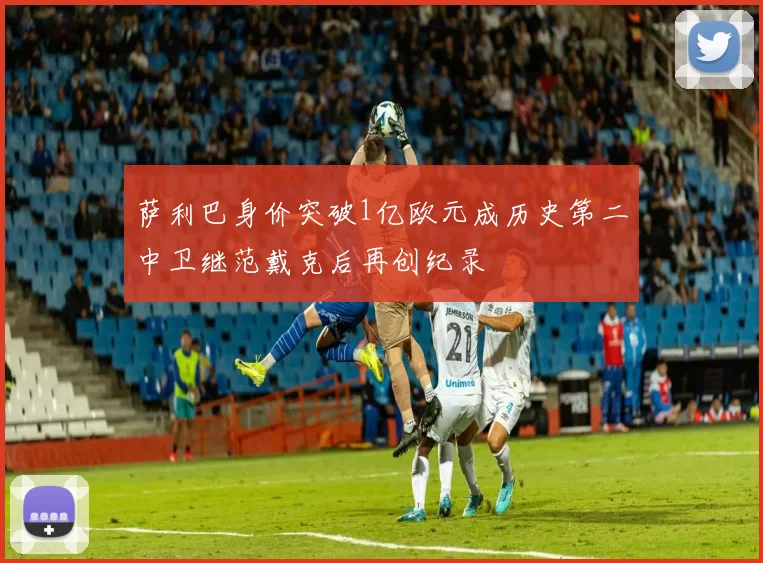 萨利巴身价突破1亿欧元成历史第二中卫继范戴克后再创纪录