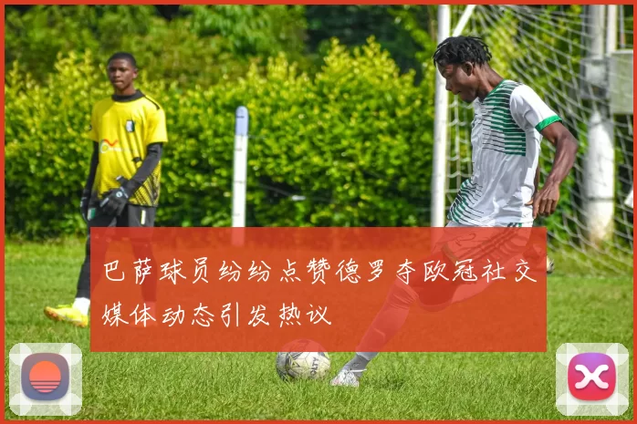 巴萨球员纷纷点赞德罗夺欧冠社交媒体动态引发热议