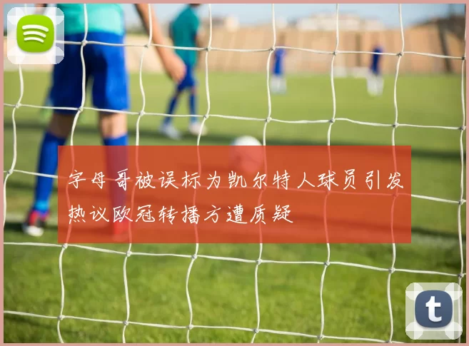 字母哥被误标为凯尔特人球员引发热议欧冠转播方遭质疑