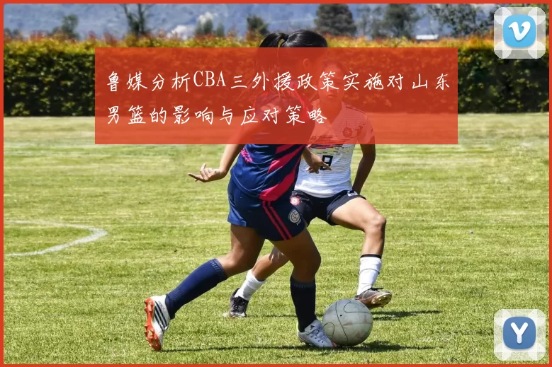 鲁媒分析CBA三外援政策实施对山东男篮的影响与应对策略