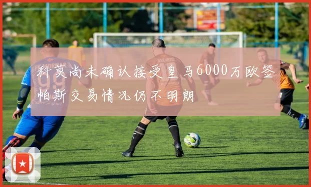 科莫尚未确认接受皇马6000万欧签帕斯交易情况仍不明朗